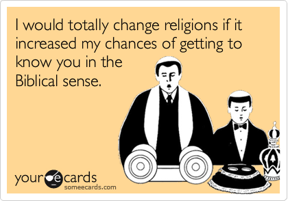I would totally change religions if it increased my chances of getting to know you in the
Biblical sense.