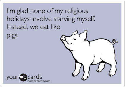 I'm glad none of my religious holidays involve starving myself. Instead, we eat like
pigs.