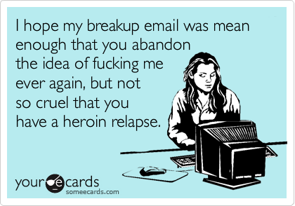 I hope my breakup email was mean enough that you abandon  
the idea of fucking me 
ever again, but not 
so cruel that you
have a heroin relapse.