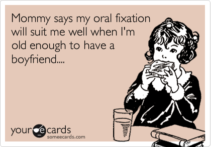 Mommy says my oral fixationwill suit me well when I'mold enough to have aboyfriend....
