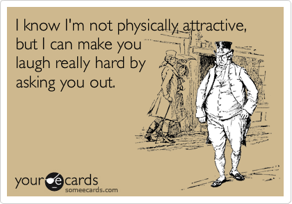I know I'm not physically attractive, but I can make you
laugh really hard by
asking you out.