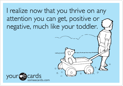 I realize now that you thrive on any attention you can get, positive or
negative, much like your toddler.