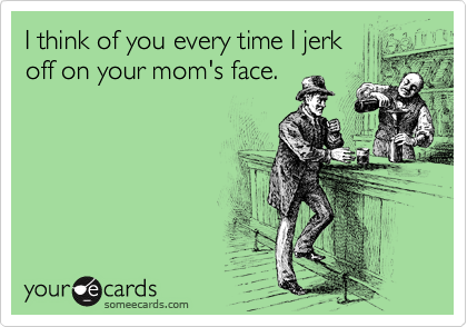 I think of you every time I jerk
off on your mom's face. 
