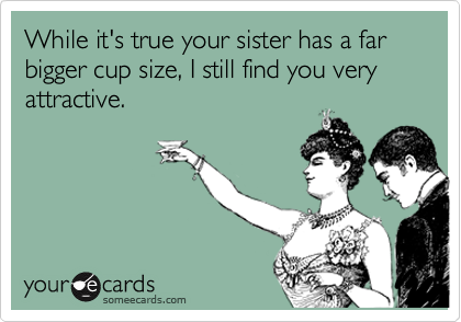 While it's true your sister has a far bigger cup size, I still find you very attractive. 