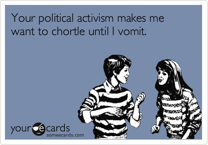 Your political activism makes me want to chortle until I vomit.