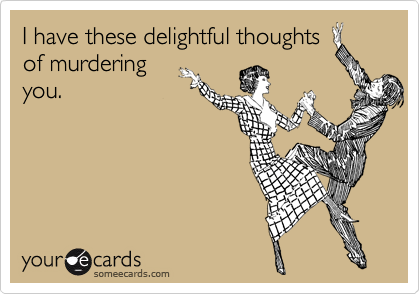 I have these delightful thoughtsof murderingyou.