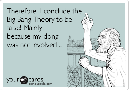Therefore, I conclude the 
Big Bang Theory to be
false! Mainly
because my dong 
was not involved ...