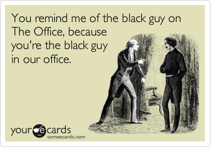 You remind me of the black guy on The Office, because you're the black guy in our office
