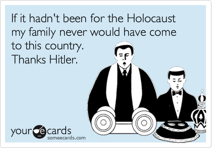 If it hadn't been for the Holocaust my family never would have cometo this country.Thanks Hitler.
