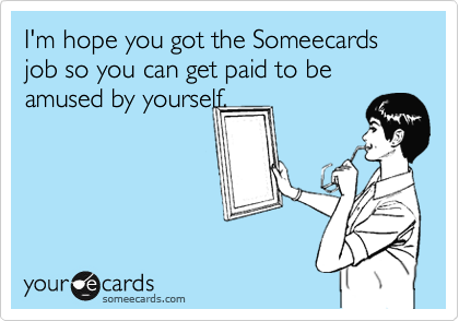 I'm hope you got the Someecards job so you can get paid to be amused by yourself.