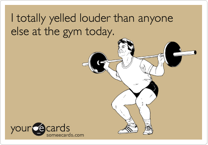 I totally yelled louder than anyone else at the gym today.