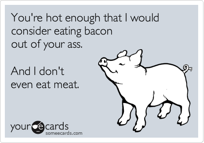 You're hot enough that I would consider eating bacon
out of your ass.

And I don't
even eat meat.