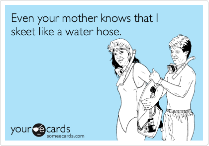 Even your mother knows that I skeet like a water hose.