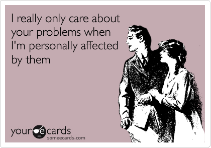 I really only care about
your problems when
I'm personally affected
by them