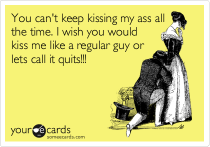 You can't keep kissing my ass all
the time. I wish you would
kiss me like a regular guy or
lets call it quits!!!