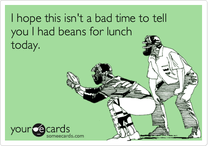 I hope this isn't a bad time to tell you I had beans for lunch
today.