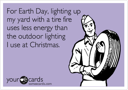 For Earth Day, lighting up
my yard with a tire fire 
uses less energy than 
the outdoor lighting 
I use at Christmas.