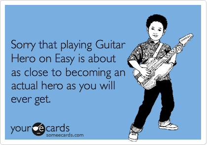 Sorry that playing Guitar Hero on Easy is about as close to becoming anactual hero as you willever get.