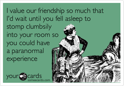 I value our friendship so much that I'd wait until you fell asleep to stomp clumbsily
into your room so
you could have 
a paranormal
experience