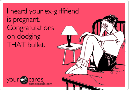 I heard your ex-girlfriend
is pregnant.
Congratulations
on dodging
THAT bullet.