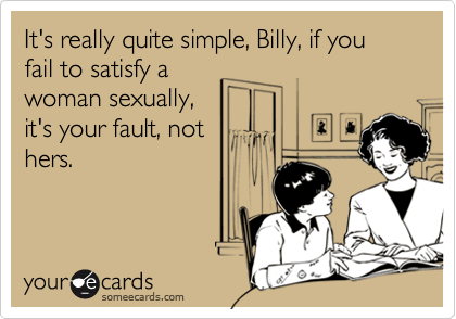 It's really quite simple, Billy, if you fail to satisfy awoman sexually,it's your fault, nothers.