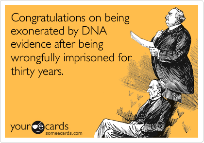Congratulations on being
exonerated by DNA
evidence after being
wrongfully imprisoned for
thirty years.