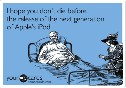I hope you don't die before the release of the next generation of Apple's iPod.
