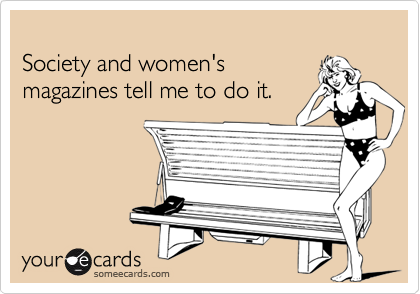 
Society and women's
magazines tell me to do it.