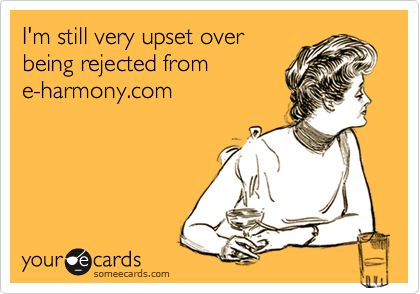 I'm still very upset over
being rejected from
e-harmony.com