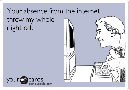 Your absence from the internet threw my whole
night off.
