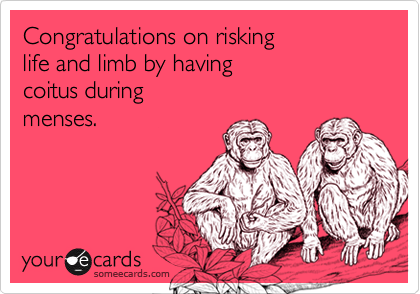 Congratulations on risking 
life and limb by having 
coitus during
menses.