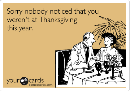 Sorry nobody noticed that you weren't at Thanksgiving 
this year.
