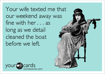 Your wife texted me that
our weekend away was
fine with her . . . as
long as we detail
cleaned the boat
before we left.
