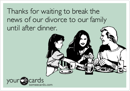 Thanks for waiting to break the news of our divorce to our family until after dinner.
