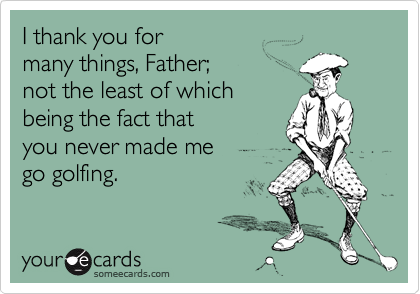 I thank you for 
many things, Father; 
not the least of which
being the fact that 
you never made me 
go golfing.