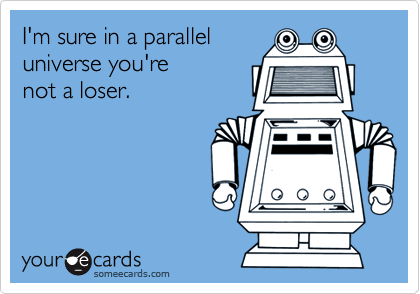 I'm sure in a parallel
universe you're
not a loser.