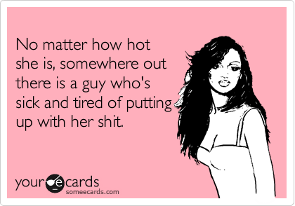 
No matter how hot
she is, somewhere out
there is a guy who's 
sick and tired of putting
up with her shit.