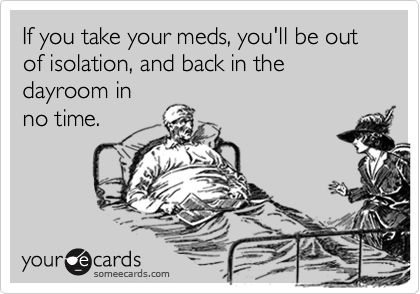 If you take your meds, you'll be out of isolation, and back in the dayroom in
no time.