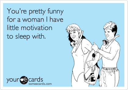 You're pretty funny 
for a woman I have 
little motivation 
to sleep with.