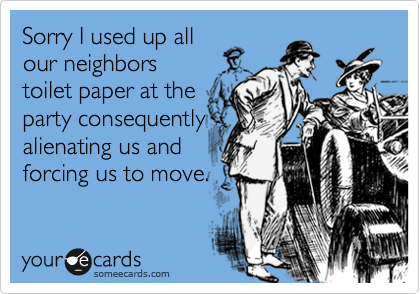 Sorry I used up allour neighborstoilet paper at theparty consequentlyalienating us andforcing us to move.