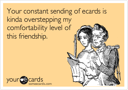 Your constant sending of ecards is kinda overstepping mycomfortability level ofthis friendship.