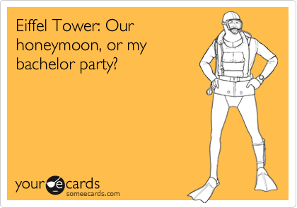 Eiffel Tower: Our
honeymoon, or my
bachelor party?