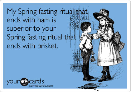 My Spring fasting ritual that
ends with ham is
superior to your
Spring fasting ritual that
ends with brisket.