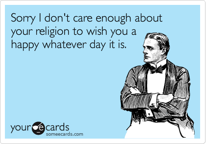 Sorry I don't care enough about your religion to wish you a
happy whatever day it is.