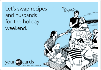 Let's swap recipes
and husbands
for the holiday
weekend.