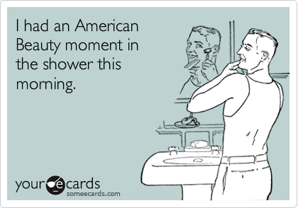 I had an American
Beauty moment in
the shower this
morning.