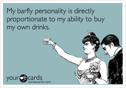 My barfly personality is directly proportionate to my ability to buy my own drinks.
