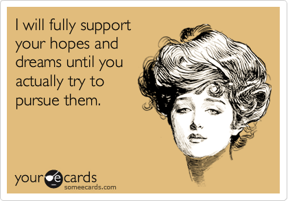 I will fully support 
your hopes and
dreams until you
actually try to
pursue them.