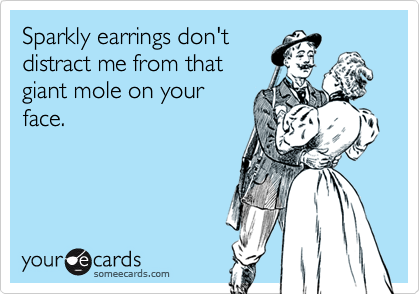 Sparkly earrings don't
distract me from that
giant mole on your
face.