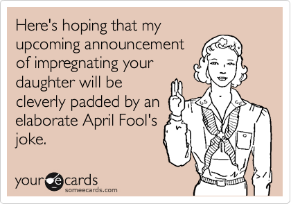 Here's hoping that my
upcoming announcement
of impregnating your
daughter will be
cleverly padded by an
elaborate April Fool's 
joke.
